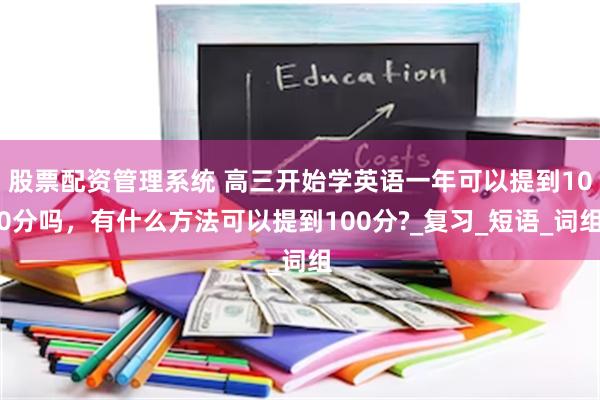 股票配资管理系统 高三开始学英语一年可以提到100分吗，有什么方法可以提到100分?_复习_短语_词组