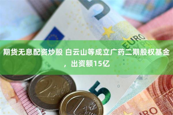 期货无息配资炒股 白云山等成立广药二期股权基金，出资额15亿