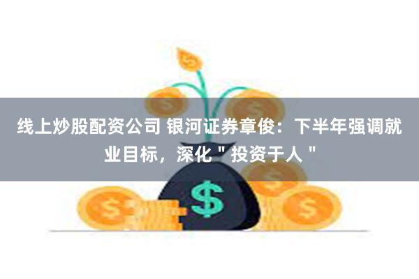 线上炒股配资公司 银河证券章俊：下半年强调就业目标，深化＂投资于人＂