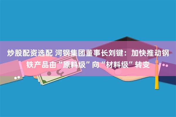 炒股配资选配 河钢集团董事长刘键：加快推动钢铁产品由“原料级”向“材料级”转变
