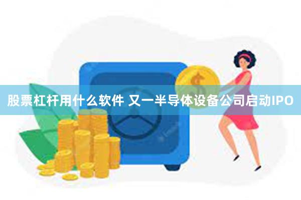 股票杠杆用什么软件 又一半导体设备公司启动IPO