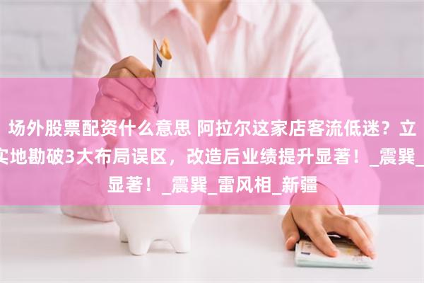 场外股票配资什么意思 阿拉尔这家店客流低迷？立明堂风水师实地勘破3大布局误区，改造后业绩提升显著！_震巽_雷风相_新疆