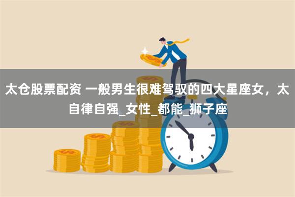 太仓股票配资 一般男生很难驾驭的四大星座女，太自律自强_女性_都能_狮子座