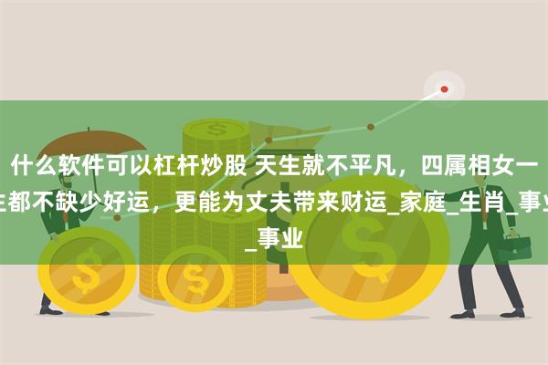 什么软件可以杠杆炒股 天生就不平凡，四属相女一生都不缺少好运，更能为丈夫带来财运_家庭_生肖_事业