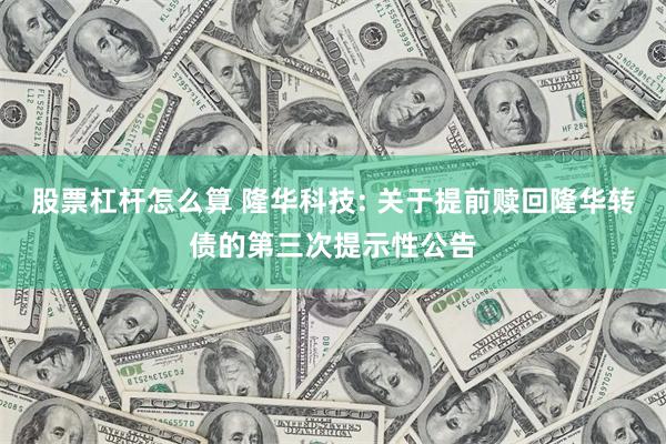 股票杠杆怎么算 隆华科技: 关于提前赎回隆华转债的第三次提示性公告