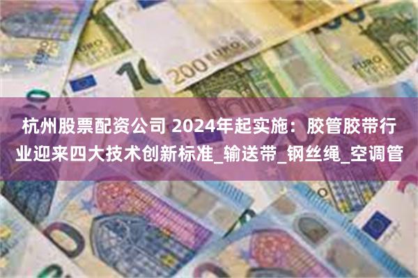杭州股票配资公司 2024年起实施：胶管胶带行业迎来四大技术创新标准_输送带_钢丝绳_空调管