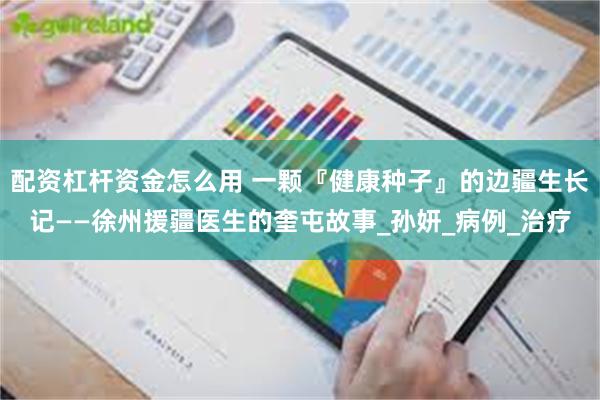 配资杠杆资金怎么用 一颗『健康种子』的边疆生长记——徐州援疆医生的奎屯故事_孙妍_病例_治疗