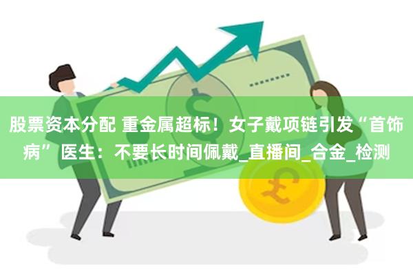 股票资本分配 重金属超标！女子戴项链引发“首饰病” 医生：不要长时间佩戴_直播间_合金_检测