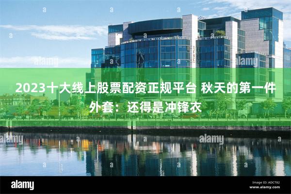 2023十大线上股票配资正规平台 秋天的第一件外套：还得是冲锋衣