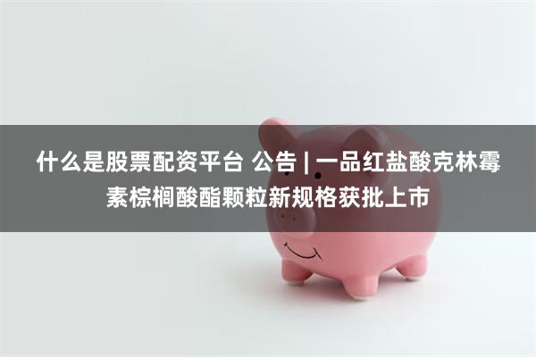 什么是股票配资平台 公告 | 一品红盐酸克林霉素棕榈酸酯颗粒新规格获批上市
