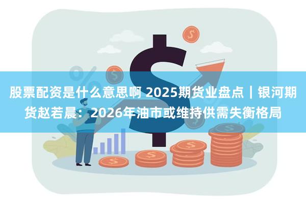 股票配资是什么意思啊 2025期货业盘点｜银河期货赵若晨：2026年油市或维持供需失衡格局